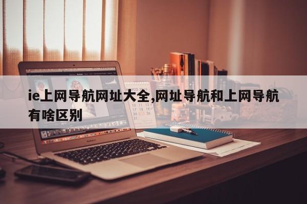 ie上网导航网址大全,网址导航和上网导航有啥区别