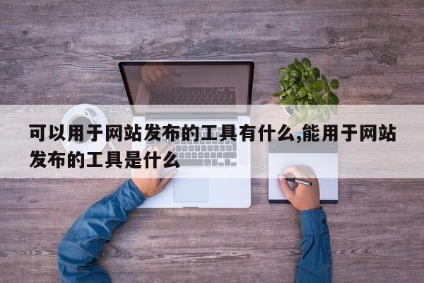 可以用于网站发布的工具有什么,能用于网站发布的工具是什么