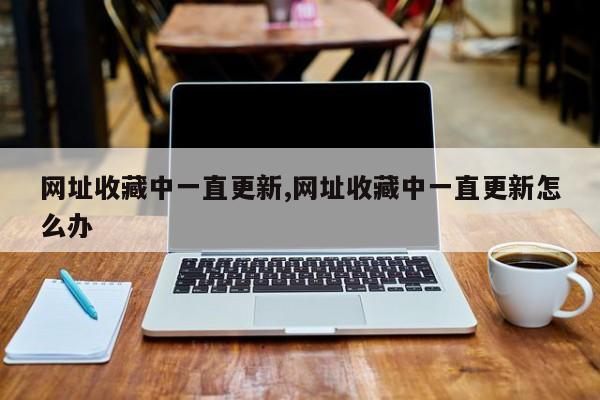 网址收藏中一直更新,网址收藏中一直更新怎么办