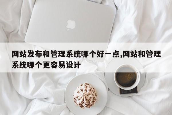 网站发布和管理系统哪个好一点,网站和管理系统哪个更容易设计