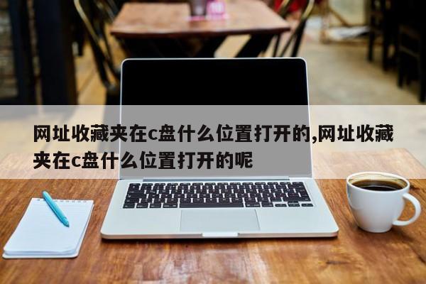 网址收藏夹在c盘什么位置打开的,网址收藏夹在c盘什么位置打开的呢