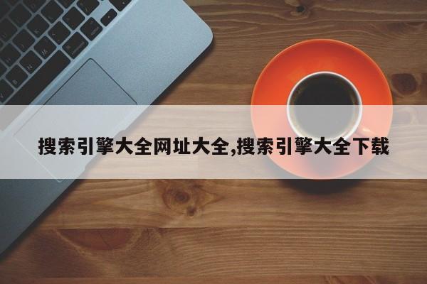 搜索引擎大全网址大全,搜索引擎大全下载