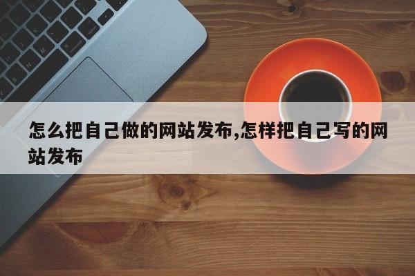 怎么把自己做的网站发布,怎样把自己写的网站发布