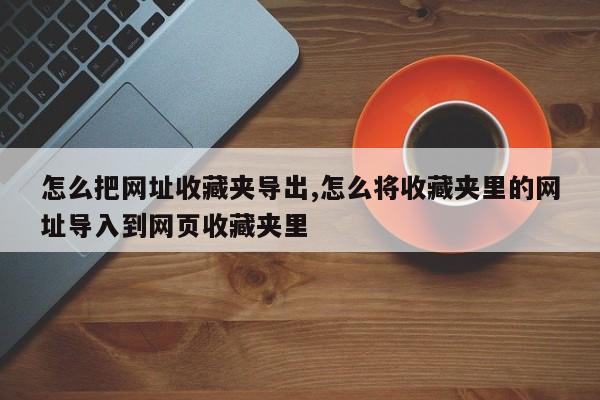 怎么把网址收藏夹导出,怎么将收藏夹里的网址导入到网页收藏夹里